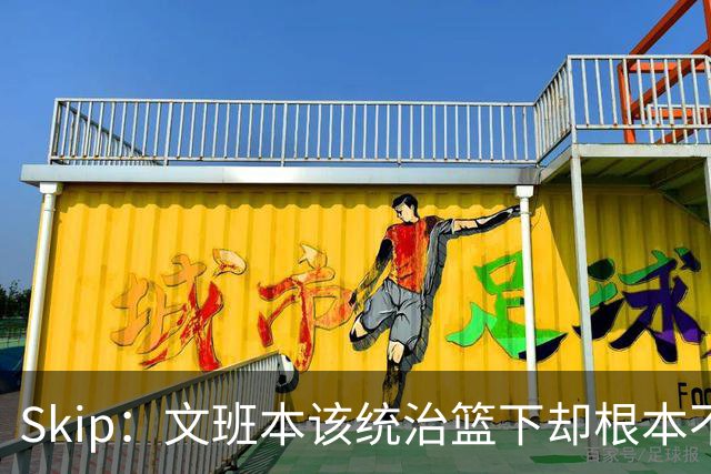 Skip：文班本该统治篮下却根本不往内线打 完全靠3分手感吃饭